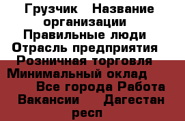 Грузчик › Название организации ­ Правильные люди › Отрасль предприятия ­ Розничная торговля › Минимальный оклад ­ 30 000 - Все города Работа » Вакансии   . Дагестан респ.